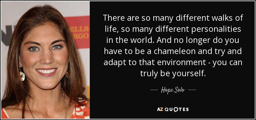 There are so many different walks of life, so many different personalities in the world. And no longer do you have to be a chameleon and try and adapt to that environment - you can truly be yourself. - Hope Solo