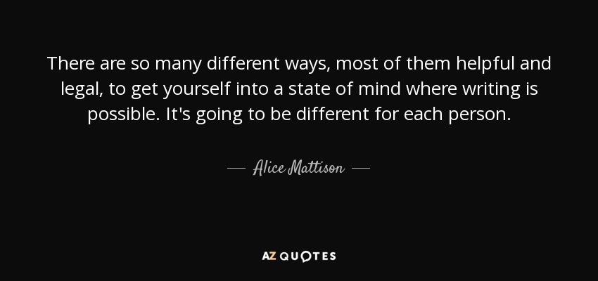 There are so many different ways, most of them helpful and legal, to get yourself into a state of mind where writing is possible. It's going to be different for each person. - Alice Mattison