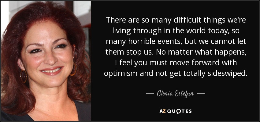There are so many difficult things we're living through in the world today, so many horrible events, but we cannot let them stop us. No matter what happens, I feel you must move forward with optimism and not get totally sideswiped. - Gloria Estefan