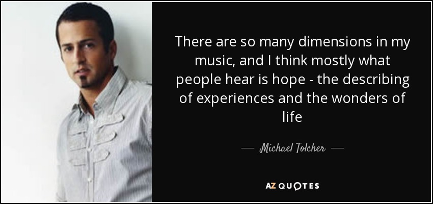 There are so many dimensions in my music, and I think mostly what people hear is hope - the describing of experiences and the wonders of life - Michael Tolcher