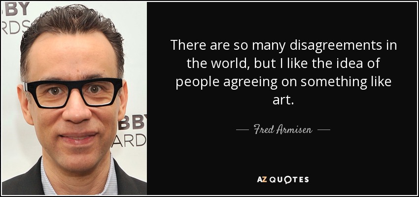 There are so many disagreements in the world, but I like the idea of people agreeing on something like art. - Fred Armisen