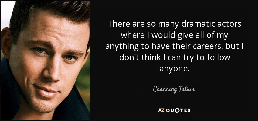 There are so many dramatic actors where I would give all of my anything to have their careers, but I don't think I can try to follow anyone. - Channing Tatum