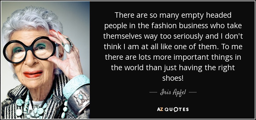 There are so many empty headed people in the fashion business who take themselves way too seriously and I don't think I am at all like one of them. To me there are lots more important things in the world than just having the right shoes! - Iris Apfel