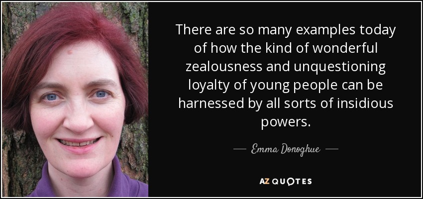 There are so many examples today of how the kind of wonderful zealousness and unquestioning loyalty of young people can be harnessed by all sorts of insidious powers. - Emma Donoghue