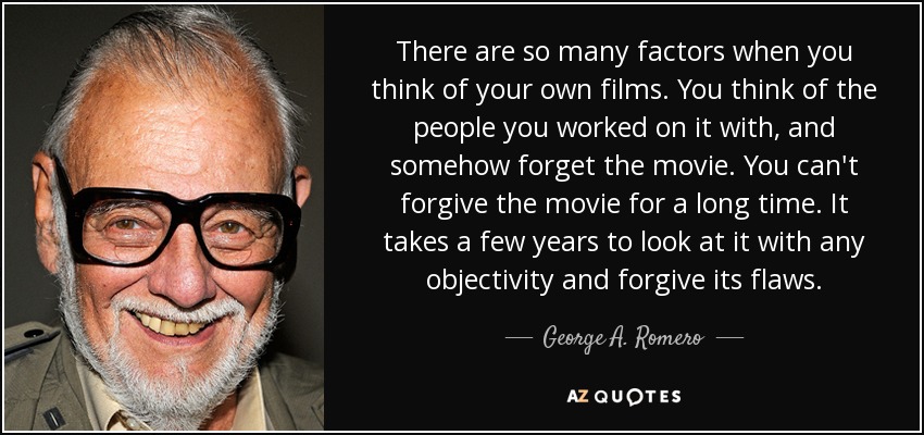 There are so many factors when you think of your own films. You think of the people you worked on it with, and somehow forget the movie. You can't forgive the movie for a long time. It takes a few years to look at it with any objectivity and forgive its flaws. - George A. Romero