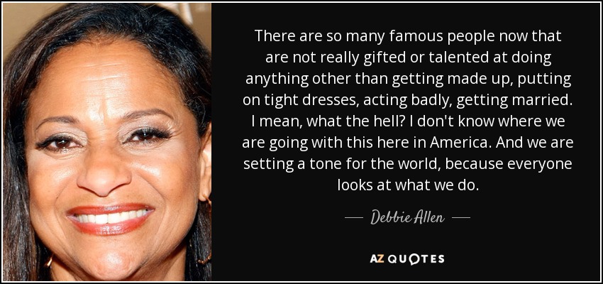 There are so many famous people now that are not really gifted or talented at doing anything other than getting made up, putting on tight dresses, acting badly, getting married. I mean, what the hell? I don't know where we are going with this here in America. And we are setting a tone for the world, because everyone looks at what we do. - Debbie Allen