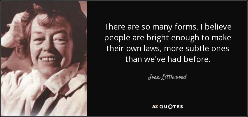 There are so many forms, I believe people are bright enough to make their own laws, more subtle ones than we've had before. - Joan Littlewood