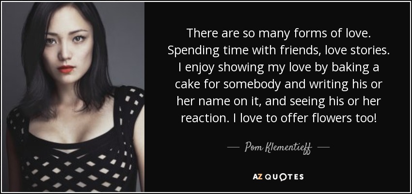 There are so many forms of love. Spending time with friends, love stories. I enjoy showing my love by baking a cake for somebody and writing his or her name on it, and seeing his or her reaction. I love to offer flowers too! - Pom Klementieff