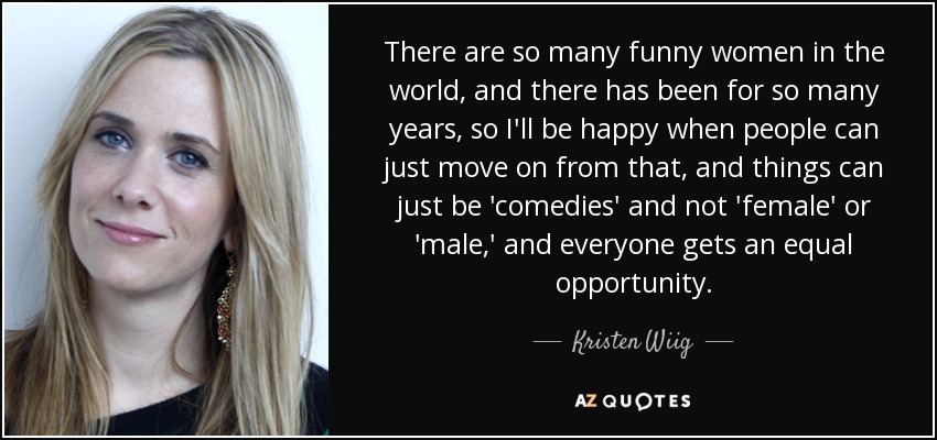 There are so many funny women in the world, and there has been for so many years, so I'll be happy when people can just move on from that, and things can just be 'comedies' and not 'female' or 'male,' and everyone gets an equal opportunity. - Kristen Wiig