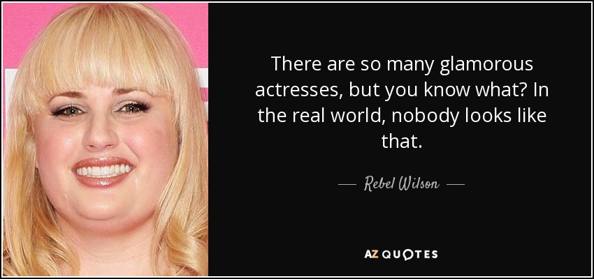 There are so many glamorous actresses, but you know what? In the real world, nobody looks like that. - Rebel Wilson