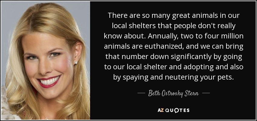 There are so many great animals in our local shelters that people don't really know about. Annually, two to four million animals are euthanized, and we can bring that number down significantly by going to our local shelter and adopting and also by spaying and neutering your pets. - Beth Ostrosky Stern