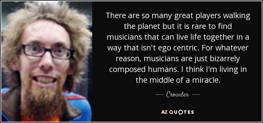 There are so many great players walking the planet but it is rare to find musicians that can live life together in a way that isn't ego centric. For whatever reason, musicians are just bizarrely composed humans. I think I'm living in the middle of a miracle. - Crowder
