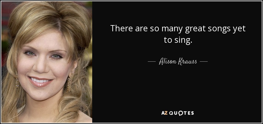 There are so many great songs yet to sing. - Alison Krauss