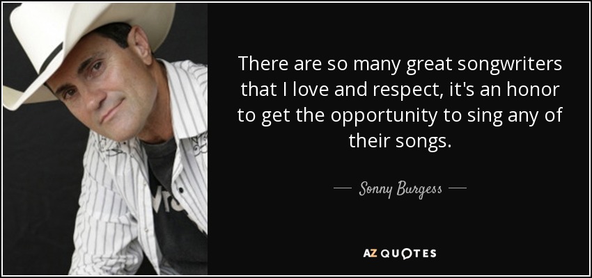 There are so many great songwriters that I love and respect, it's an honor to get the opportunity to sing any of their songs. - Sonny Burgess