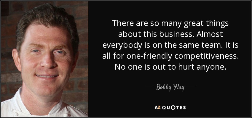 There are so many great things about this business. Almost everybody is on the same team. It is all for one-friendly competitiveness. No one is out to hurt anyone. - Bobby Flay