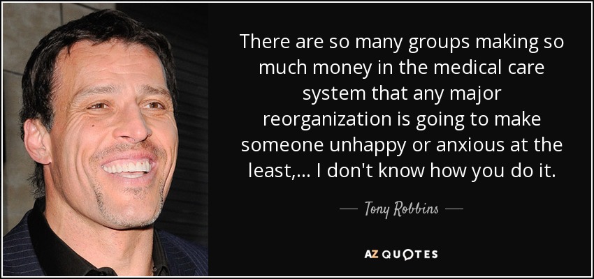 There are so many groups making so much money in the medical care system that any major reorganization is going to make someone unhappy or anxious at the least, ... I don't know how you do it. - Tony Robbins
