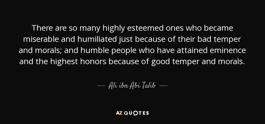There are so many highly esteemed ones who became miserable and humiliated just because of their bad temper and morals; and humble people who have attained eminence and the highest honors because of good temper and morals. - Ali ibn Abi Talib