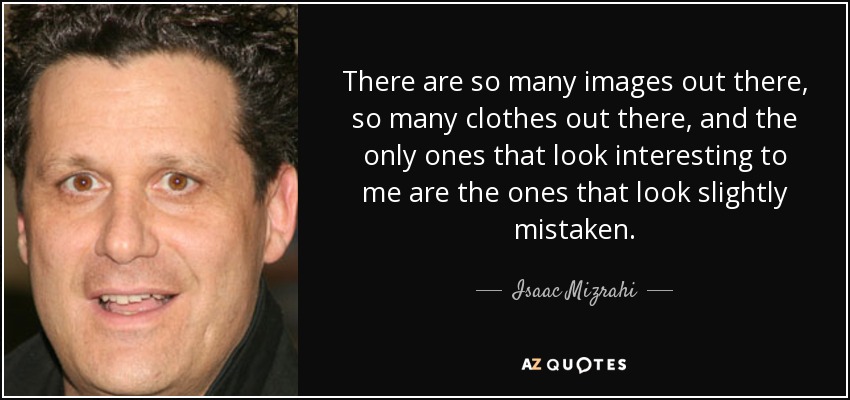 There are so many images out there, so many clothes out there, and the only ones that look interesting to me are the ones that look slightly mistaken. - Isaac Mizrahi