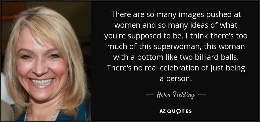 There are so many images pushed at women and so many ideas of what you're supposed to be. I think there's too much of this superwoman, this woman with a bottom like two billiard balls. There's no real celebration of just being a person. - Helen Fielding