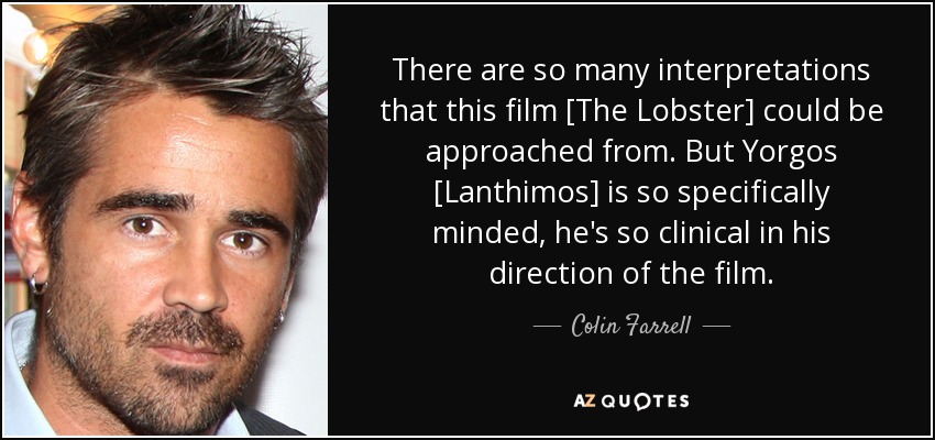 There are so many interpretations that this film [The Lobster] could be approached from. But Yorgos [Lanthimos] is so specifically minded, he's so clinical in his direction of the film. - Colin Farrell