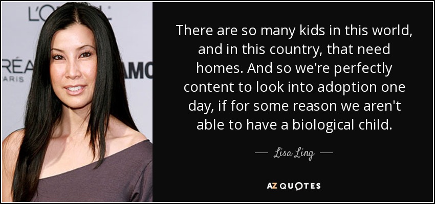 There are so many kids in this world, and in this country, that need homes. And so we're perfectly content to look into adoption one day, if for some reason we aren't able to have a biological child. - Lisa Ling
