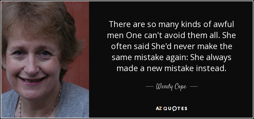 There are so many kinds of awful men One can't avoid them all. She often said She'd never make the same mistake again: She always made a new mistake instead. - Wendy Cope