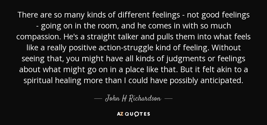 There are so many kinds of different feelings - not good feelings - going on in the room, and he comes in with so much compassion. He's a straight talker and pulls them into what feels like a really positive action-struggle kind of feeling. Without seeing that, you might have all kinds of judgments or feelings about what might go on in a place like that. But it felt akin to a spiritual healing more than I could have possibly anticipated. - John H Richardson