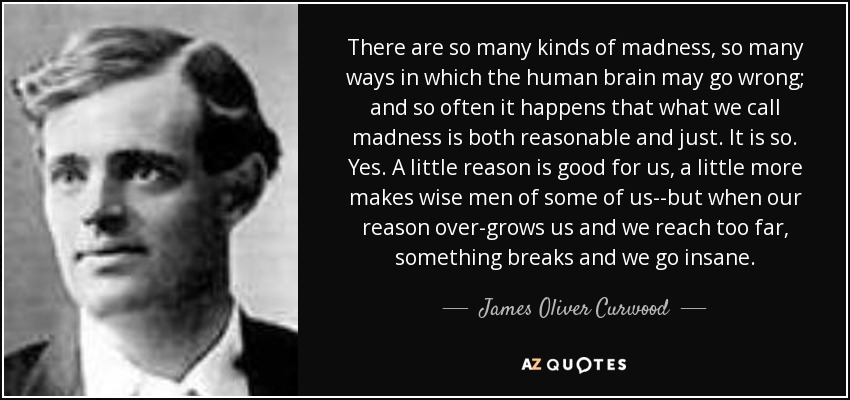 There are so many kinds of madness, so many ways in which the human brain may go wrong; and so often it happens that what we call madness is both reasonable and just. It is so. Yes. A little reason is good for us, a little more makes wise men of some of us--but when our reason over-grows us and we reach too far, something breaks and we go insane. - James Oliver Curwood