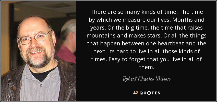 There are so many kinds of time. The time by which we measure our lives. Months and years. Or the big time, the time that raises mountains and makes stars. Or all the things that happen between one heartbeat and the next. Its hard to live in all those kinds of times. Easy to forget that you live in all of them. - Robert Charles Wilson