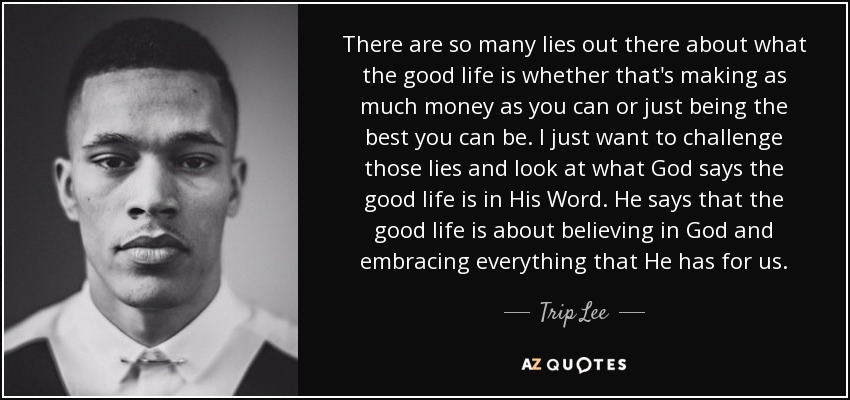 There are so many lies out there about what the good life is whether that's making as much money as you can or just being the best you can be. I just want to challenge those lies and look at what God says the good life is in His Word. He says that the good life is about believing in God and embracing everything that He has for us. - Trip Lee
