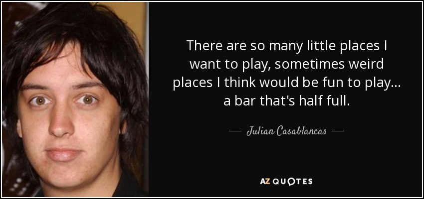 There are so many little places I want to play, sometimes weird places I think would be fun to play... a bar that's half full. - Julian Casablancas