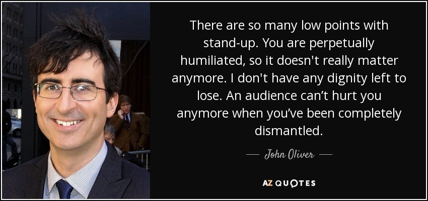 There are so many low points with stand-up. You are perpetually humiliated, so it doesn't really matter anymore. I don't have any dignity left to lose. An audience can’t hurt you anymore when you’ve been completely dismantled. - John Oliver