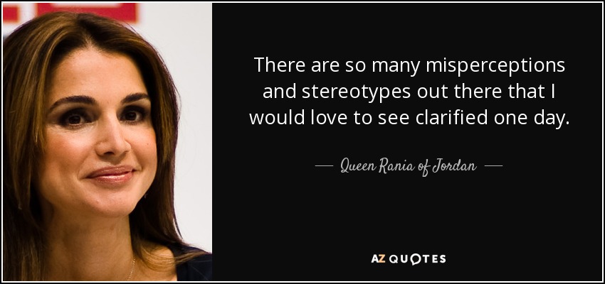 There are so many misperceptions and stereotypes out there that I would love to see clarified one day. - Queen Rania of Jordan