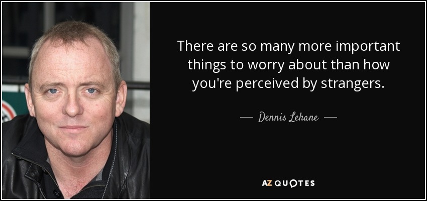 There are so many more important things to worry about than how you're perceived by strangers. - Dennis Lehane
