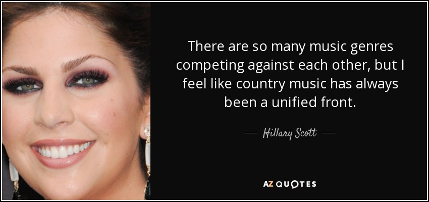 There are so many music genres competing against each other, but I feel like country music has always been a unified front. - Hillary Scott