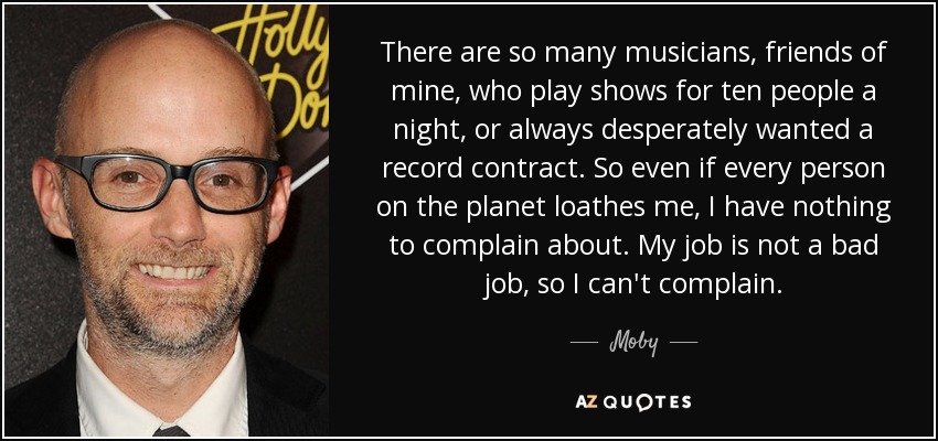 There are so many musicians, friends of mine, who play shows for ten people a night, or always desperately wanted a record contract. So even if every person on the planet loathes me, I have nothing to complain about. My job is not a bad job, so I can't complain. - Moby