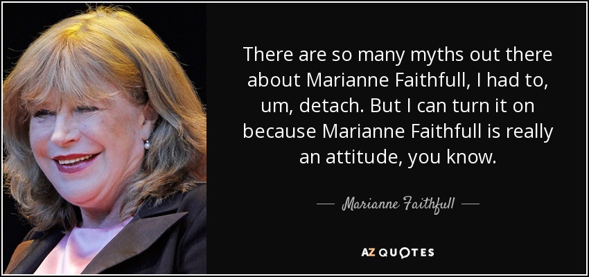 There are so many myths out there about Marianne Faithfull, I had to, um, detach. But I can turn it on because Marianne Faithfull is really an attitude, you know. - Marianne Faithfull