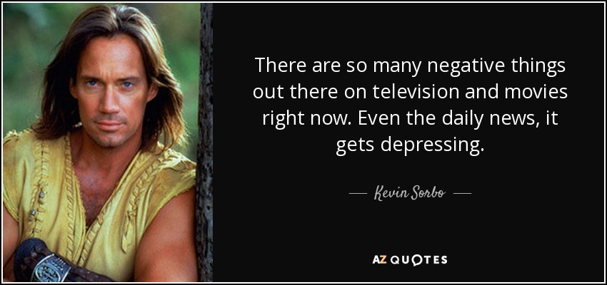 There are so many negative things out there on television and movies right now. Even the daily news, it gets depressing. - Kevin Sorbo