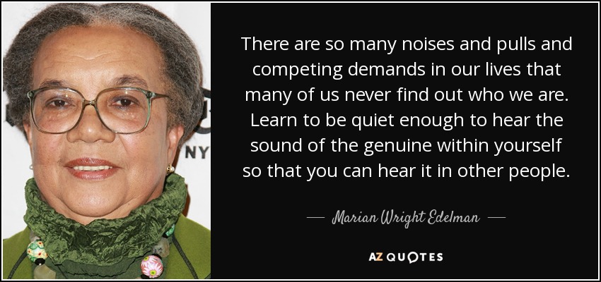 There are so many noises and pulls and competing demands in our lives that many of us never find out who we are. Learn to be quiet enough to hear the sound of the genuine within yourself so that you can hear it in other people. - Marian Wright Edelman