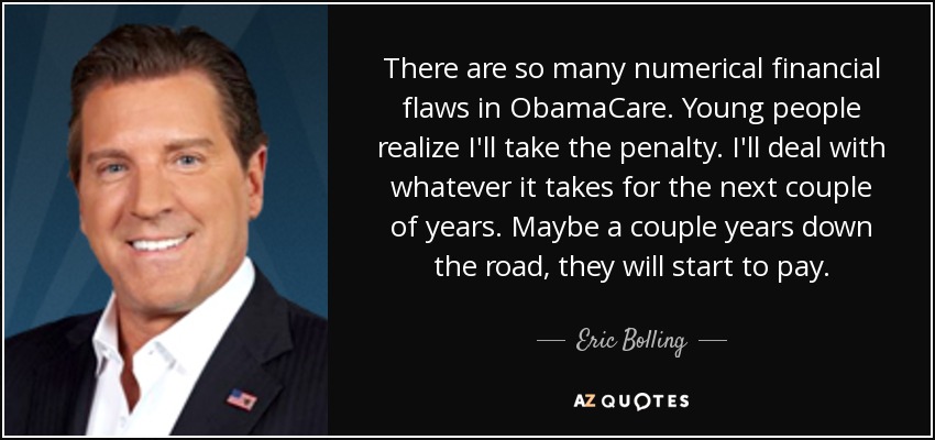 There are so many numerical financial flaws in ObamaCare. Young people realize I'll take the penalty. I'll deal with whatever it takes for the next couple of years. Maybe a couple years down the road, they will start to pay. - Eric Bolling