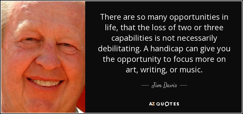 There are so many opportunities in life, that the loss of two or three capabilities is not necessarily debilitating. A handicap can give you the opportunity to focus more on art, writing, or music. - Jim Davis
