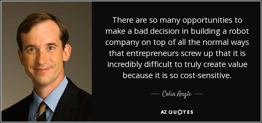 There are so many opportunities to make a bad decision in building a robot company on top of all the normal ways that entrepreneurs screw up that it is incredibly difficult to truly create value because it is so cost-sensitive. - Colin Angle