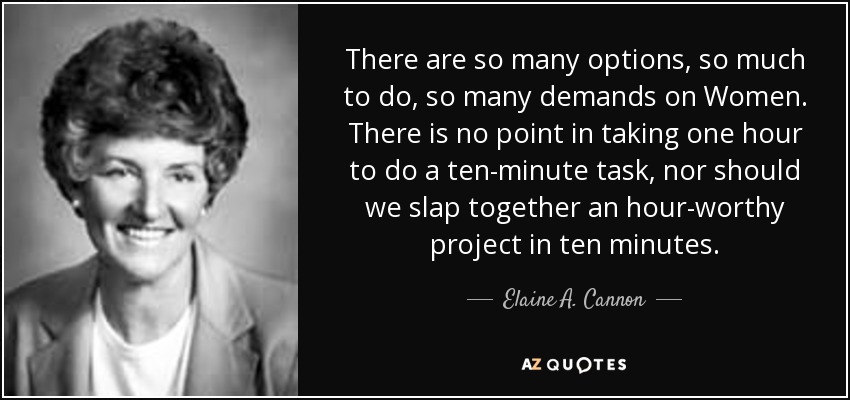 There are so many options, so much to do, so many demands on Women. There is no point in taking one hour to do a ten-minute task, nor should we slap together an hour-worthy project in ten minutes. - Elaine A. Cannon