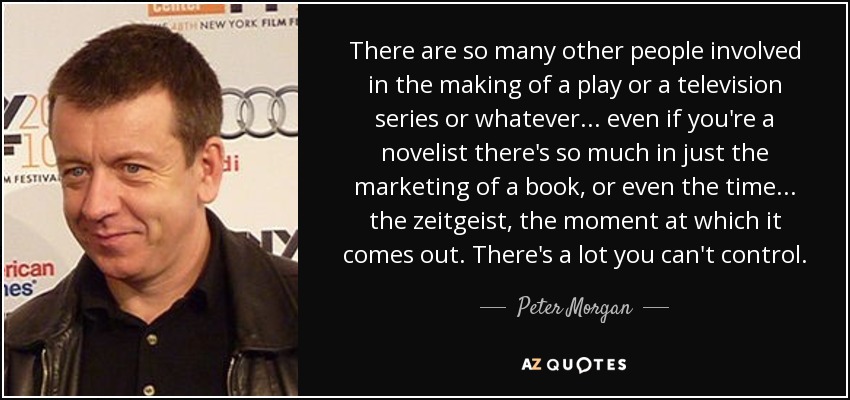 There are so many other people involved in the making of a play or a television series or whatever... even if you're a novelist there's so much in just the marketing of a book, or even the time... the zeitgeist, the moment at which it comes out. There's a lot you can't control. - Peter Morgan