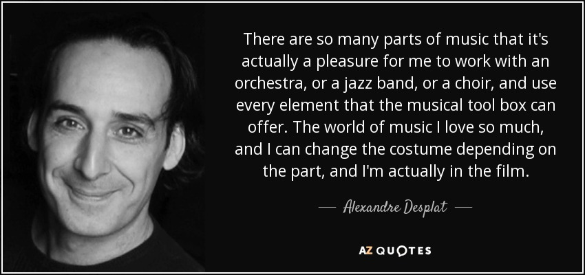 There are so many parts of music that it's actually a pleasure for me to work with an orchestra, or a jazz band, or a choir, and use every element that the musical tool box can offer. The world of music I love so much, and I can change the costume depending on the part, and I'm actually in the film. - Alexandre Desplat