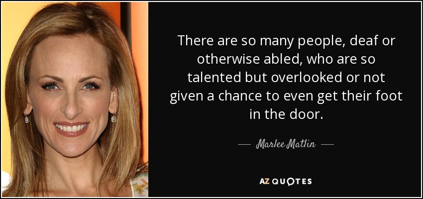 There are so many people, deaf or otherwise abled, who are so talented but overlooked or not given a chance to even get their foot in the door. - Marlee Matlin