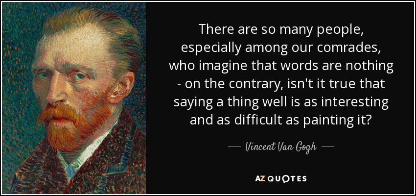 There are so many people, especially among our comrades, who imagine that words are nothing - on the contrary, isn't it true that saying a thing well is as interesting and as difficult as painting it? - Vincent Van Gogh