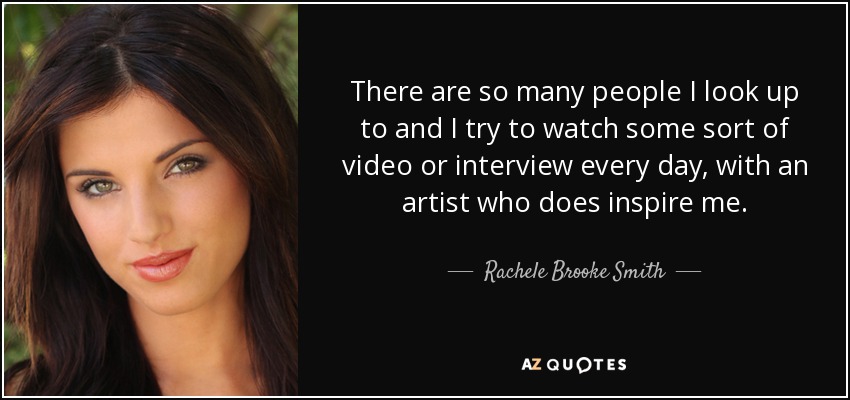 There are so many people I look up to and I try to watch some sort of video or interview every day, with an artist who does inspire me. - Rachele Brooke Smith