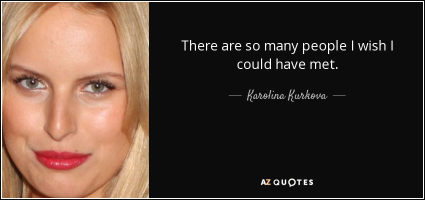 There are so many people I wish I could have met. - Karolina Kurkova