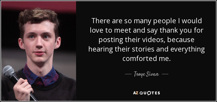 There are so many people I would love to meet and say thank you for posting their videos, because hearing their stories and everything comforted me. - Troye Sivan